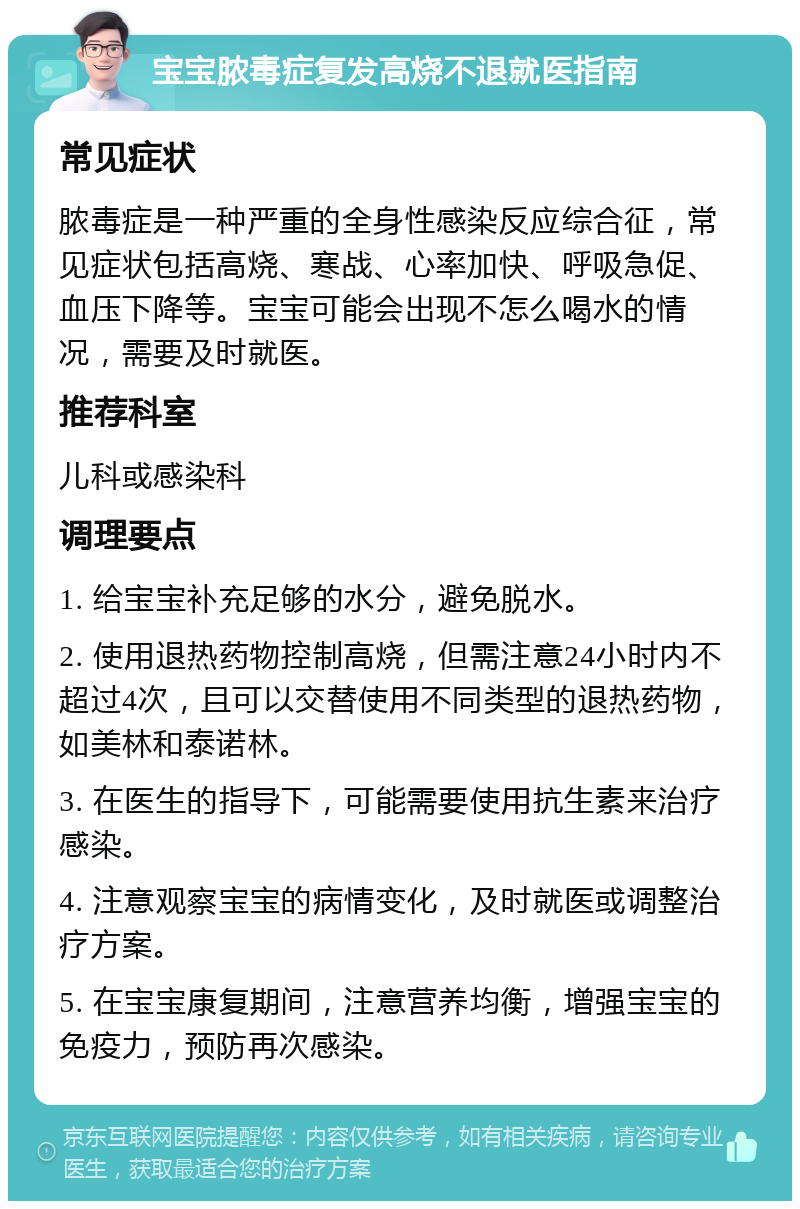 宝宝脓毒症复发高烧不退就医指南 常见症状 脓毒症是一种严重的全身性感染反应综合征，常见症状包括高烧、寒战、心率加快、呼吸急促、血压下降等。宝宝可能会出现不怎么喝水的情况，需要及时就医。 推荐科室 儿科或感染科 调理要点 1. 给宝宝补充足够的水分，避免脱水。 2. 使用退热药物控制高烧，但需注意24小时内不超过4次，且可以交替使用不同类型的退热药物，如美林和泰诺林。 3. 在医生的指导下，可能需要使用抗生素来治疗感染。 4. 注意观察宝宝的病情变化，及时就医或调整治疗方案。 5. 在宝宝康复期间，注意营养均衡，增强宝宝的免疫力，预防再次感染。