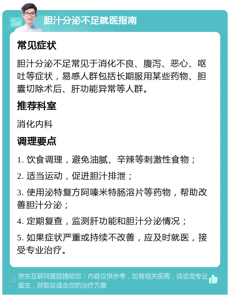 胆汁分泌不足就医指南 常见症状 胆汁分泌不足常见于消化不良、腹泻、恶心、呕吐等症状，易感人群包括长期服用某些药物、胆囊切除术后、肝功能异常等人群。 推荐科室 消化内科 调理要点 1. 饮食调理，避免油腻、辛辣等刺激性食物； 2. 适当运动，促进胆汁排泄； 3. 使用泌特复方阿嗪米特肠溶片等药物，帮助改善胆汁分泌； 4. 定期复查，监测肝功能和胆汁分泌情况； 5. 如果症状严重或持续不改善，应及时就医，接受专业治疗。