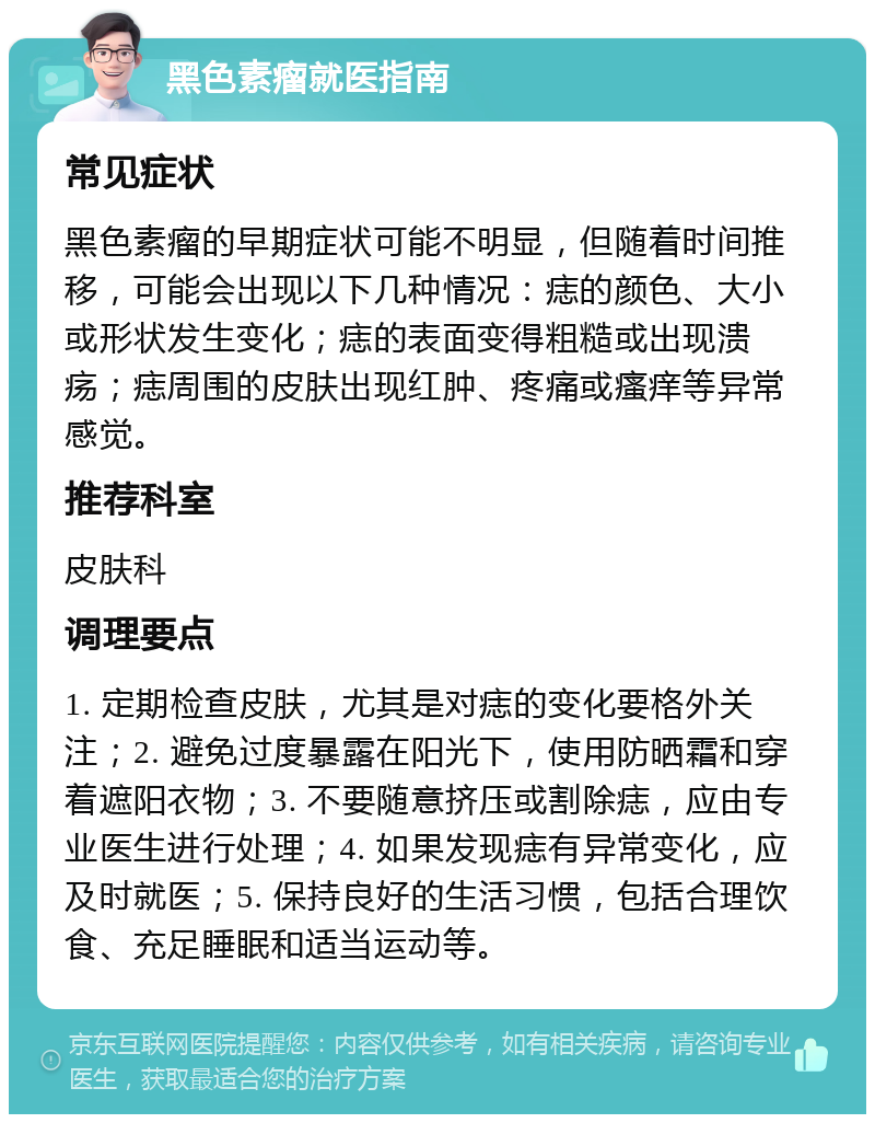 黑色素瘤就医指南 常见症状 黑色素瘤的早期症状可能不明显，但随着时间推移，可能会出现以下几种情况：痣的颜色、大小或形状发生变化；痣的表面变得粗糙或出现溃疡；痣周围的皮肤出现红肿、疼痛或瘙痒等异常感觉。 推荐科室 皮肤科 调理要点 1. 定期检查皮肤，尤其是对痣的变化要格外关注；2. 避免过度暴露在阳光下，使用防晒霜和穿着遮阳衣物；3. 不要随意挤压或割除痣，应由专业医生进行处理；4. 如果发现痣有异常变化，应及时就医；5. 保持良好的生活习惯，包括合理饮食、充足睡眠和适当运动等。