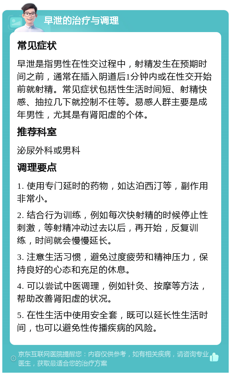 早泄的治疗与调理 常见症状 早泄是指男性在性交过程中，射精发生在预期时间之前，通常在插入阴道后1分钟内或在性交开始前就射精。常见症状包括性生活时间短、射精快感、抽拉几下就控制不住等。易感人群主要是成年男性，尤其是有肾阳虚的个体。 推荐科室 泌尿外科或男科 调理要点 1. 使用专门延时的药物，如达泊西汀等，副作用非常小。 2. 结合行为训练，例如每次快射精的时候停止性刺激，等射精冲动过去以后，再开始，反复训练，时间就会慢慢延长。 3. 注意生活习惯，避免过度疲劳和精神压力，保持良好的心态和充足的休息。 4. 可以尝试中医调理，例如针灸、按摩等方法，帮助改善肾阳虚的状况。 5. 在性生活中使用安全套，既可以延长性生活时间，也可以避免性传播疾病的风险。