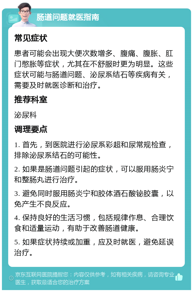 肠道问题就医指南 常见症状 患者可能会出现大便次数增多、腹痛、腹胀、肛门憋胀等症状，尤其在不舒服时更为明显。这些症状可能与肠道问题、泌尿系结石等疾病有关，需要及时就医诊断和治疗。 推荐科室 泌尿科 调理要点 1. 首先，到医院进行泌尿系彩超和尿常规检查，排除泌尿系结石的可能性。 2. 如果是肠道问题引起的症状，可以服用肠炎宁和整肠丸进行治疗。 3. 避免同时服用肠炎宁和胶体酒石酸铋胶囊，以免产生不良反应。 4. 保持良好的生活习惯，包括规律作息、合理饮食和适量运动，有助于改善肠道健康。 5. 如果症状持续或加重，应及时就医，避免延误治疗。