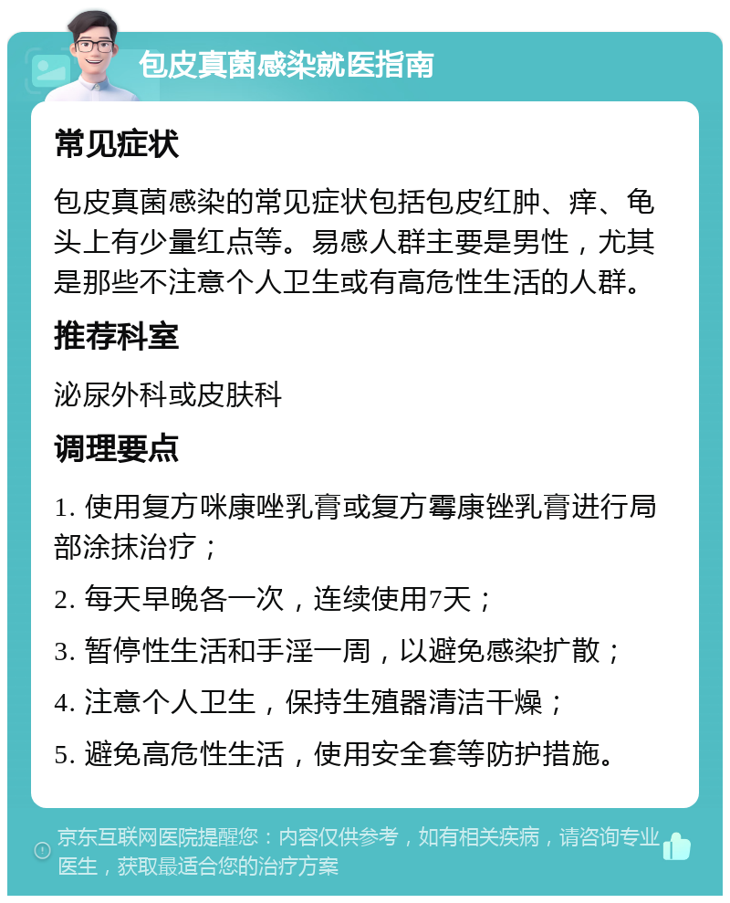 包皮真菌感染就医指南 常见症状 包皮真菌感染的常见症状包括包皮红肿、痒、龟头上有少量红点等。易感人群主要是男性，尤其是那些不注意个人卫生或有高危性生活的人群。 推荐科室 泌尿外科或皮肤科 调理要点 1. 使用复方咪康唑乳膏或复方霉康锉乳膏进行局部涂抹治疗； 2. 每天早晚各一次，连续使用7天； 3. 暂停性生活和手淫一周，以避免感染扩散； 4. 注意个人卫生，保持生殖器清洁干燥； 5. 避免高危性生活，使用安全套等防护措施。