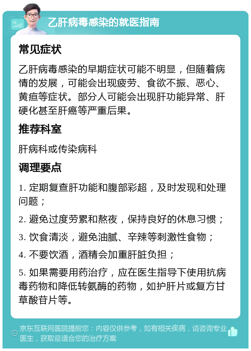 乙肝病毒感染的就医指南 常见症状 乙肝病毒感染的早期症状可能不明显，但随着病情的发展，可能会出现疲劳、食欲不振、恶心、黄疸等症状。部分人可能会出现肝功能异常、肝硬化甚至肝癌等严重后果。 推荐科室 肝病科或传染病科 调理要点 1. 定期复查肝功能和腹部彩超，及时发现和处理问题； 2. 避免过度劳累和熬夜，保持良好的休息习惯； 3. 饮食清淡，避免油腻、辛辣等刺激性食物； 4. 不要饮酒，酒精会加重肝脏负担； 5. 如果需要用药治疗，应在医生指导下使用抗病毒药物和降低转氨酶的药物，如护肝片或复方甘草酸苷片等。