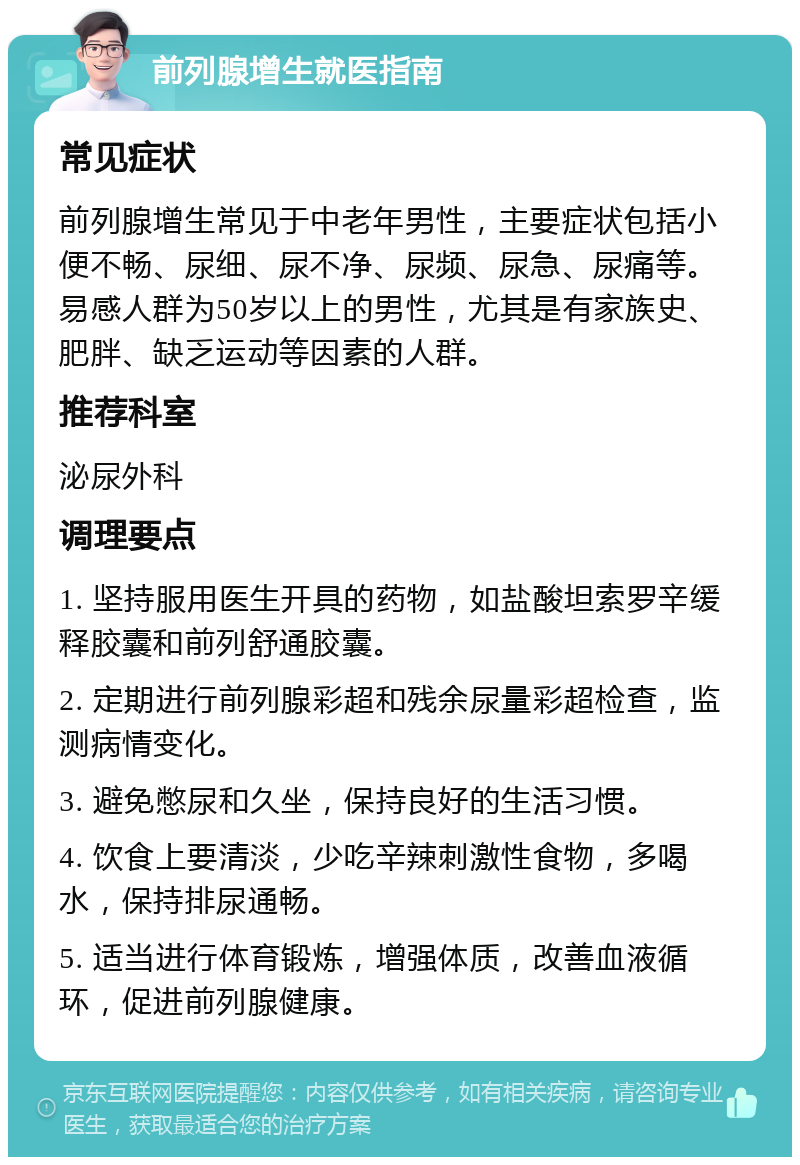 前列腺增生就医指南 常见症状 前列腺增生常见于中老年男性，主要症状包括小便不畅、尿细、尿不净、尿频、尿急、尿痛等。易感人群为50岁以上的男性，尤其是有家族史、肥胖、缺乏运动等因素的人群。 推荐科室 泌尿外科 调理要点 1. 坚持服用医生开具的药物，如盐酸坦索罗辛缓释胶囊和前列舒通胶囊。 2. 定期进行前列腺彩超和残余尿量彩超检查，监测病情变化。 3. 避免憋尿和久坐，保持良好的生活习惯。 4. 饮食上要清淡，少吃辛辣刺激性食物，多喝水，保持排尿通畅。 5. 适当进行体育锻炼，增强体质，改善血液循环，促进前列腺健康。