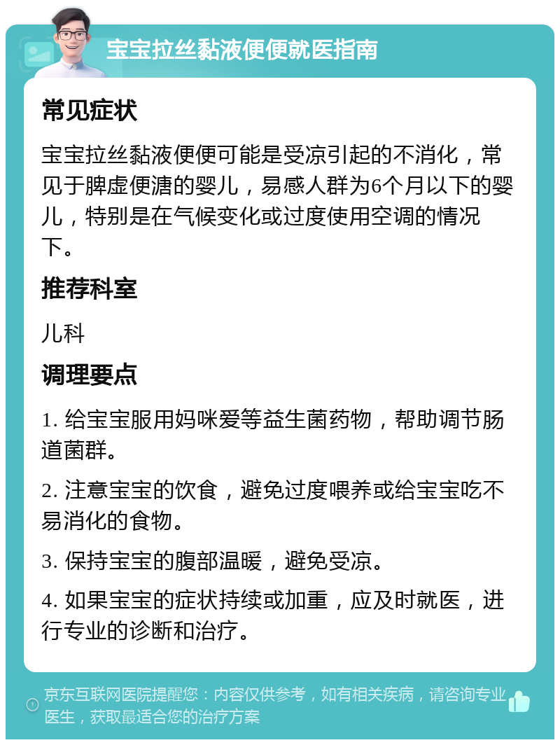 宝宝拉丝黏液便便就医指南 常见症状 宝宝拉丝黏液便便可能是受凉引起的不消化，常见于脾虚便溏的婴儿，易感人群为6个月以下的婴儿，特别是在气候变化或过度使用空调的情况下。 推荐科室 儿科 调理要点 1. 给宝宝服用妈咪爱等益生菌药物，帮助调节肠道菌群。 2. 注意宝宝的饮食，避免过度喂养或给宝宝吃不易消化的食物。 3. 保持宝宝的腹部温暖，避免受凉。 4. 如果宝宝的症状持续或加重，应及时就医，进行专业的诊断和治疗。