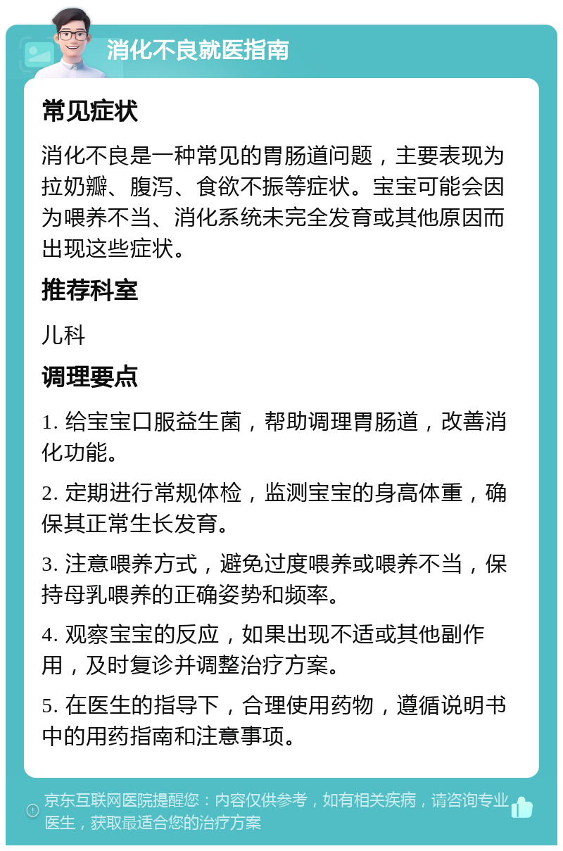 消化不良就医指南 常见症状 消化不良是一种常见的胃肠道问题，主要表现为拉奶瓣、腹泻、食欲不振等症状。宝宝可能会因为喂养不当、消化系统未完全发育或其他原因而出现这些症状。 推荐科室 儿科 调理要点 1. 给宝宝口服益生菌，帮助调理胃肠道，改善消化功能。 2. 定期进行常规体检，监测宝宝的身高体重，确保其正常生长发育。 3. 注意喂养方式，避免过度喂养或喂养不当，保持母乳喂养的正确姿势和频率。 4. 观察宝宝的反应，如果出现不适或其他副作用，及时复诊并调整治疗方案。 5. 在医生的指导下，合理使用药物，遵循说明书中的用药指南和注意事项。