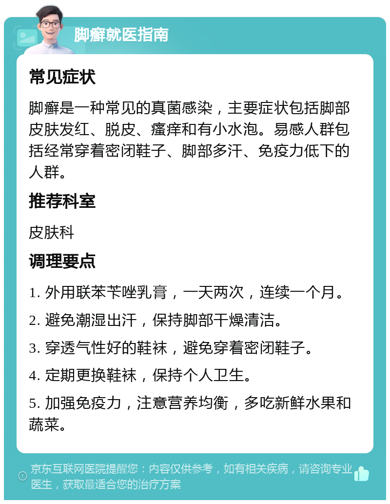 脚癣就医指南 常见症状 脚癣是一种常见的真菌感染，主要症状包括脚部皮肤发红、脱皮、瘙痒和有小水泡。易感人群包括经常穿着密闭鞋子、脚部多汗、免疫力低下的人群。 推荐科室 皮肤科 调理要点 1. 外用联苯苄唑乳膏，一天两次，连续一个月。 2. 避免潮湿出汗，保持脚部干燥清洁。 3. 穿透气性好的鞋袜，避免穿着密闭鞋子。 4. 定期更换鞋袜，保持个人卫生。 5. 加强免疫力，注意营养均衡，多吃新鲜水果和蔬菜。