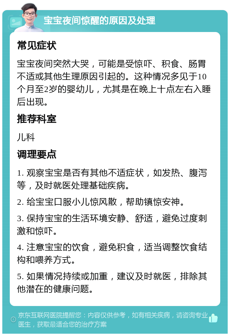 宝宝夜间惊醒的原因及处理 常见症状 宝宝夜间突然大哭，可能是受惊吓、积食、肠胃不适或其他生理原因引起的。这种情况多见于10个月至2岁的婴幼儿，尤其是在晚上十点左右入睡后出现。 推荐科室 儿科 调理要点 1. 观察宝宝是否有其他不适症状，如发热、腹泻等，及时就医处理基础疾病。 2. 给宝宝口服小儿惊风散，帮助镇惊安神。 3. 保持宝宝的生活环境安静、舒适，避免过度刺激和惊吓。 4. 注意宝宝的饮食，避免积食，适当调整饮食结构和喂养方式。 5. 如果情况持续或加重，建议及时就医，排除其他潜在的健康问题。