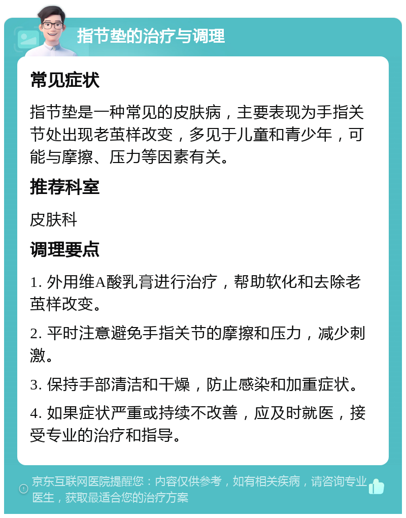 指节垫的治疗与调理 常见症状 指节垫是一种常见的皮肤病，主要表现为手指关节处出现老茧样改变，多见于儿童和青少年，可能与摩擦、压力等因素有关。 推荐科室 皮肤科 调理要点 1. 外用维A酸乳膏进行治疗，帮助软化和去除老茧样改变。 2. 平时注意避免手指关节的摩擦和压力，减少刺激。 3. 保持手部清洁和干燥，防止感染和加重症状。 4. 如果症状严重或持续不改善，应及时就医，接受专业的治疗和指导。