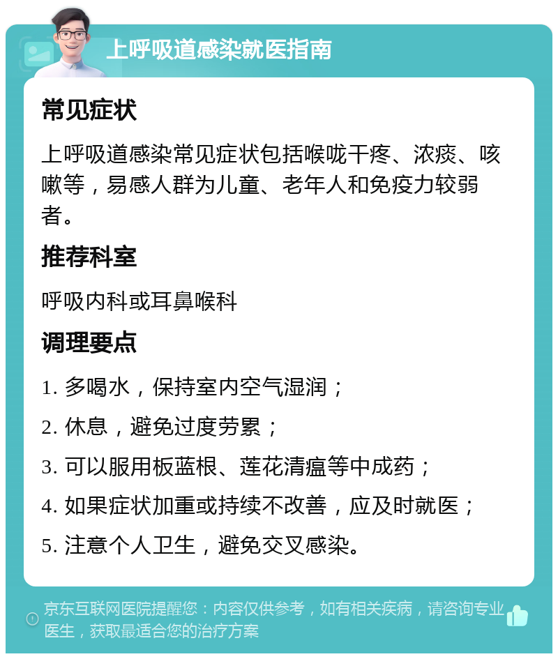 上呼吸道感染就医指南 常见症状 上呼吸道感染常见症状包括喉咙干疼、浓痰、咳嗽等，易感人群为儿童、老年人和免疫力较弱者。 推荐科室 呼吸内科或耳鼻喉科 调理要点 1. 多喝水，保持室内空气湿润； 2. 休息，避免过度劳累； 3. 可以服用板蓝根、莲花清瘟等中成药； 4. 如果症状加重或持续不改善，应及时就医； 5. 注意个人卫生，避免交叉感染。