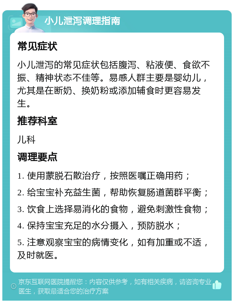 小儿泄泻调理指南 常见症状 小儿泄泻的常见症状包括腹泻、粘液便、食欲不振、精神状态不佳等。易感人群主要是婴幼儿，尤其是在断奶、换奶粉或添加辅食时更容易发生。 推荐科室 儿科 调理要点 1. 使用蒙脱石散治疗，按照医嘱正确用药； 2. 给宝宝补充益生菌，帮助恢复肠道菌群平衡； 3. 饮食上选择易消化的食物，避免刺激性食物； 4. 保持宝宝充足的水分摄入，预防脱水； 5. 注意观察宝宝的病情变化，如有加重或不适，及时就医。