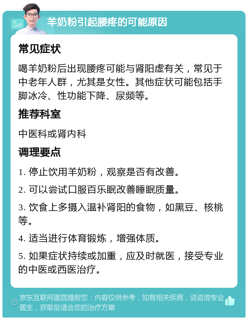 羊奶粉引起腰疼的可能原因 常见症状 喝羊奶粉后出现腰疼可能与肾阳虚有关，常见于中老年人群，尤其是女性。其他症状可能包括手脚冰冷、性功能下降、尿频等。 推荐科室 中医科或肾内科 调理要点 1. 停止饮用羊奶粉，观察是否有改善。 2. 可以尝试口服百乐眠改善睡眠质量。 3. 饮食上多摄入温补肾阳的食物，如黑豆、核桃等。 4. 适当进行体育锻炼，增强体质。 5. 如果症状持续或加重，应及时就医，接受专业的中医或西医治疗。