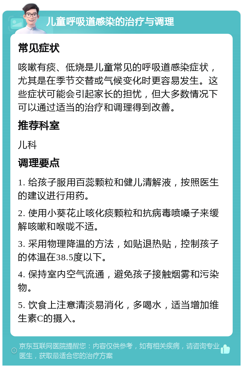 儿童呼吸道感染的治疗与调理 常见症状 咳嗽有痰、低烧是儿童常见的呼吸道感染症状，尤其是在季节交替或气候变化时更容易发生。这些症状可能会引起家长的担忧，但大多数情况下可以通过适当的治疗和调理得到改善。 推荐科室 儿科 调理要点 1. 给孩子服用百蕊颗粒和健儿清解液，按照医生的建议进行用药。 2. 使用小葵花止咳化痰颗粒和抗病毒喷嗓子来缓解咳嗽和喉咙不适。 3. 采用物理降温的方法，如贴退热贴，控制孩子的体温在38.5度以下。 4. 保持室内空气流通，避免孩子接触烟雾和污染物。 5. 饮食上注意清淡易消化，多喝水，适当增加维生素C的摄入。