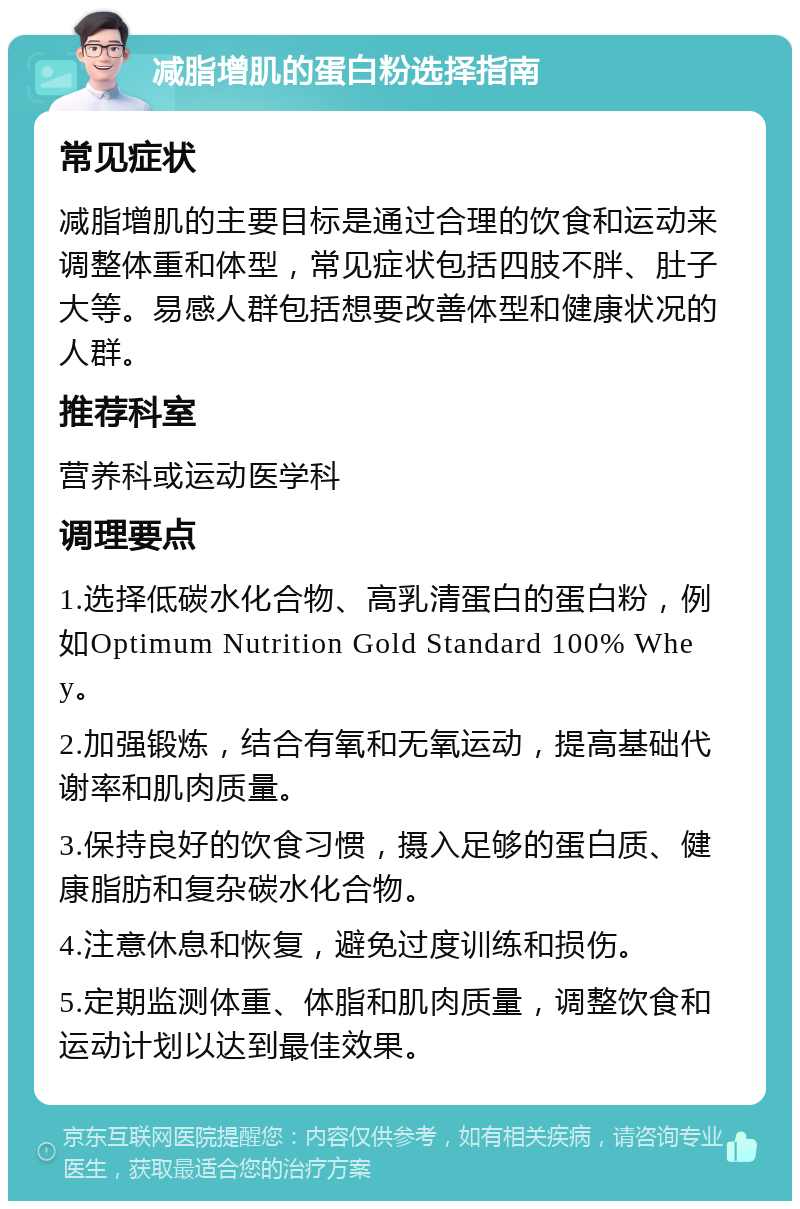 减脂增肌的蛋白粉选择指南 常见症状 减脂增肌的主要目标是通过合理的饮食和运动来调整体重和体型，常见症状包括四肢不胖、肚子大等。易感人群包括想要改善体型和健康状况的人群。 推荐科室 营养科或运动医学科 调理要点 1.选择低碳水化合物、高乳清蛋白的蛋白粉，例如Optimum Nutrition Gold Standard 100% Whey。 2.加强锻炼，结合有氧和无氧运动，提高基础代谢率和肌肉质量。 3.保持良好的饮食习惯，摄入足够的蛋白质、健康脂肪和复杂碳水化合物。 4.注意休息和恢复，避免过度训练和损伤。 5.定期监测体重、体脂和肌肉质量，调整饮食和运动计划以达到最佳效果。