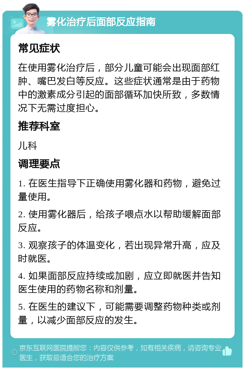 雾化治疗后面部反应指南 常见症状 在使用雾化治疗后，部分儿童可能会出现面部红肿、嘴巴发白等反应。这些症状通常是由于药物中的激素成分引起的面部循环加快所致，多数情况下无需过度担心。 推荐科室 儿科 调理要点 1. 在医生指导下正确使用雾化器和药物，避免过量使用。 2. 使用雾化器后，给孩子喂点水以帮助缓解面部反应。 3. 观察孩子的体温变化，若出现异常升高，应及时就医。 4. 如果面部反应持续或加剧，应立即就医并告知医生使用的药物名称和剂量。 5. 在医生的建议下，可能需要调整药物种类或剂量，以减少面部反应的发生。