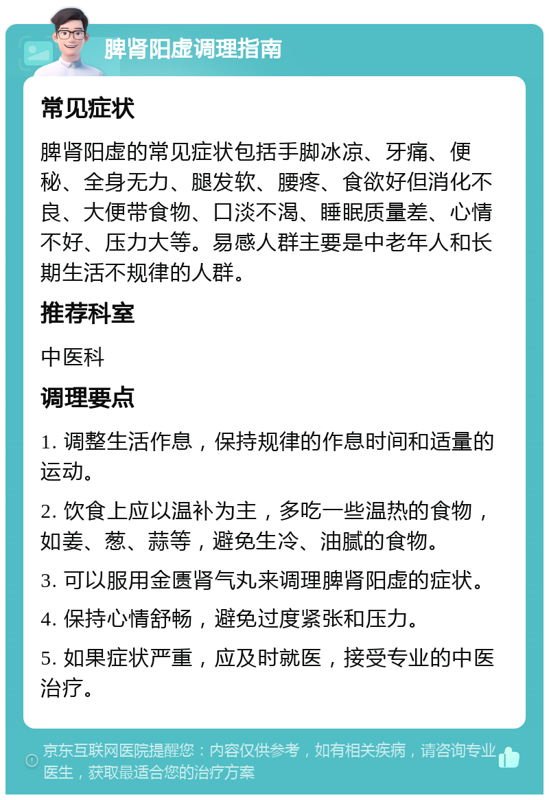 脾肾阳虚调理指南 常见症状 脾肾阳虚的常见症状包括手脚冰凉、牙痛、便秘、全身无力、腿发软、腰疼、食欲好但消化不良、大便带食物、口淡不渴、睡眠质量差、心情不好、压力大等。易感人群主要是中老年人和长期生活不规律的人群。 推荐科室 中医科 调理要点 1. 调整生活作息，保持规律的作息时间和适量的运动。 2. 饮食上应以温补为主，多吃一些温热的食物，如姜、葱、蒜等，避免生冷、油腻的食物。 3. 可以服用金匮肾气丸来调理脾肾阳虚的症状。 4. 保持心情舒畅，避免过度紧张和压力。 5. 如果症状严重，应及时就医，接受专业的中医治疗。