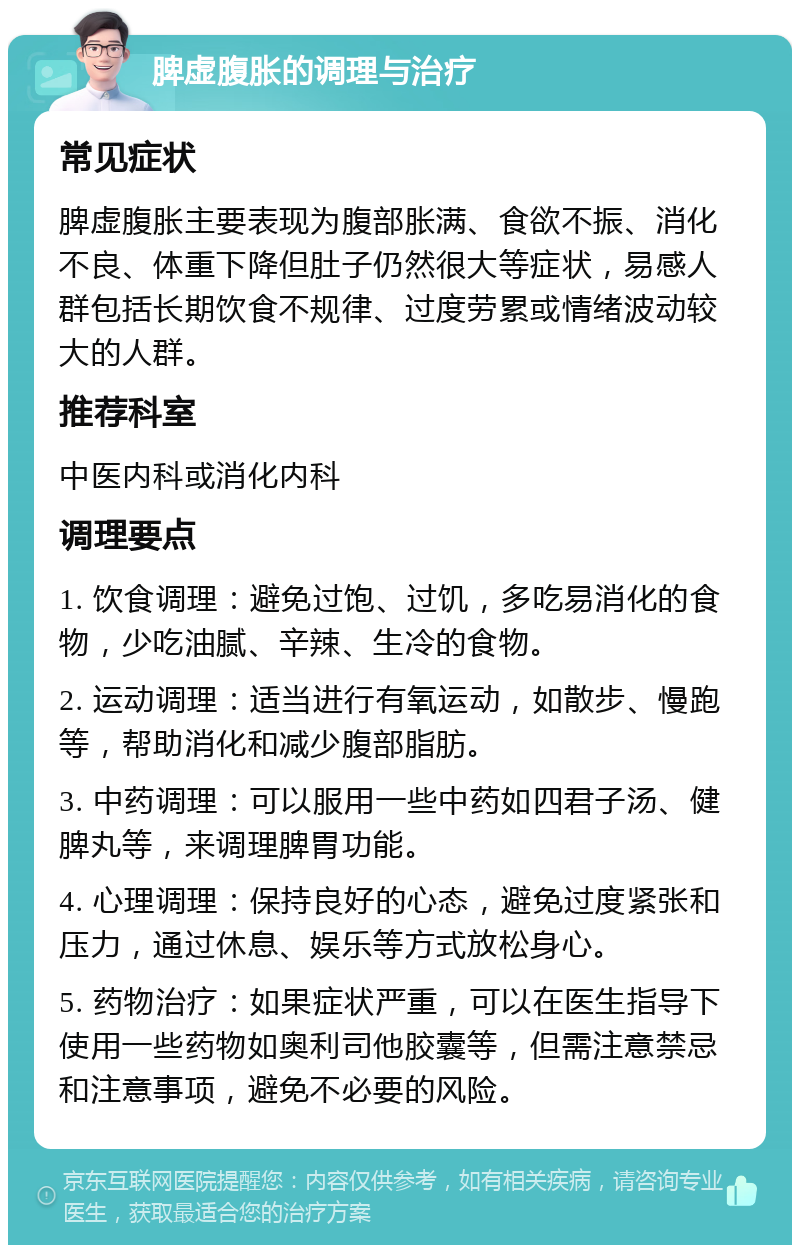 脾虚腹胀的调理与治疗 常见症状 脾虚腹胀主要表现为腹部胀满、食欲不振、消化不良、体重下降但肚子仍然很大等症状，易感人群包括长期饮食不规律、过度劳累或情绪波动较大的人群。 推荐科室 中医内科或消化内科 调理要点 1. 饮食调理：避免过饱、过饥，多吃易消化的食物，少吃油腻、辛辣、生冷的食物。 2. 运动调理：适当进行有氧运动，如散步、慢跑等，帮助消化和减少腹部脂肪。 3. 中药调理：可以服用一些中药如四君子汤、健脾丸等，来调理脾胃功能。 4. 心理调理：保持良好的心态，避免过度紧张和压力，通过休息、娱乐等方式放松身心。 5. 药物治疗：如果症状严重，可以在医生指导下使用一些药物如奥利司他胶囊等，但需注意禁忌和注意事项，避免不必要的风险。