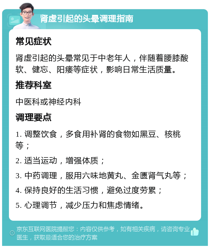 肾虚引起的头晕调理指南 常见症状 肾虚引起的头晕常见于中老年人，伴随着腰膝酸软、健忘、阳痿等症状，影响日常生活质量。 推荐科室 中医科或神经内科 调理要点 1. 调整饮食，多食用补肾的食物如黑豆、核桃等； 2. 适当运动，增强体质； 3. 中药调理，服用六味地黄丸、金匮肾气丸等； 4. 保持良好的生活习惯，避免过度劳累； 5. 心理调节，减少压力和焦虑情绪。