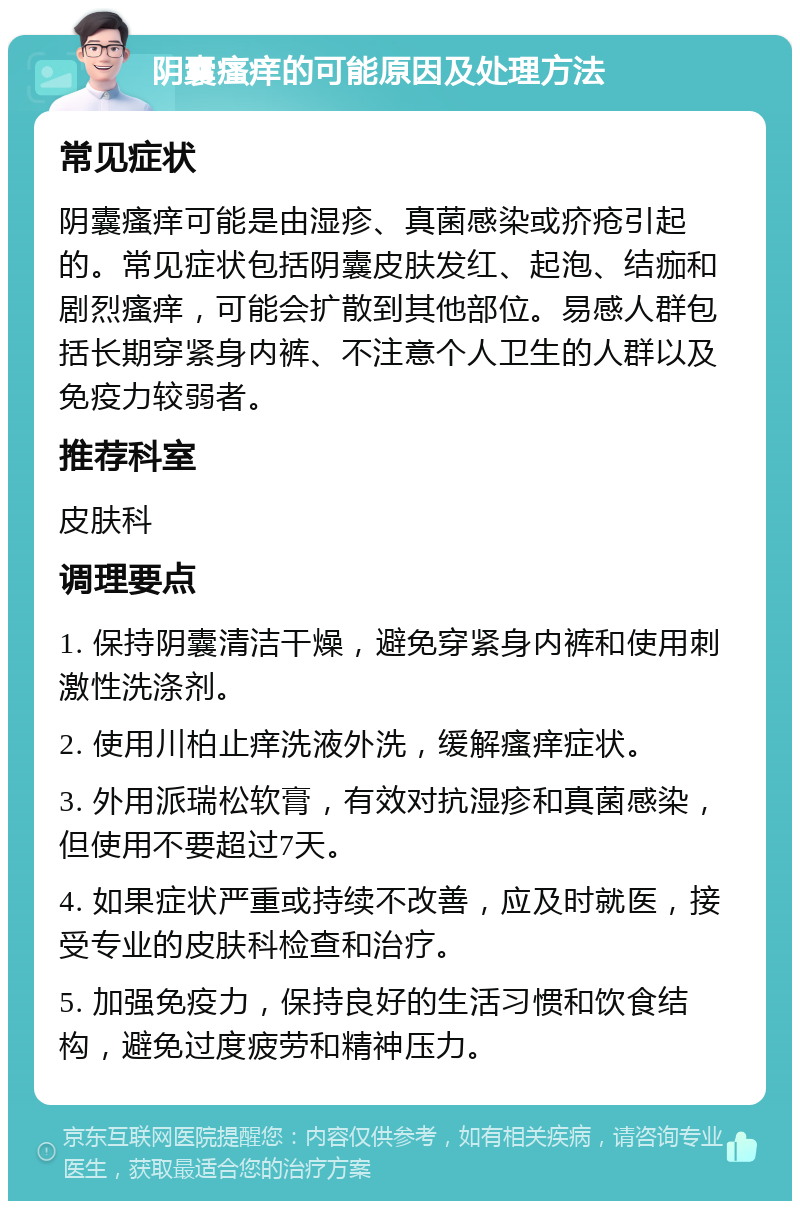 阴囊瘙痒的可能原因及处理方法 常见症状 阴囊瘙痒可能是由湿疹、真菌感染或疥疮引起的。常见症状包括阴囊皮肤发红、起泡、结痂和剧烈瘙痒，可能会扩散到其他部位。易感人群包括长期穿紧身内裤、不注意个人卫生的人群以及免疫力较弱者。 推荐科室 皮肤科 调理要点 1. 保持阴囊清洁干燥，避免穿紧身内裤和使用刺激性洗涤剂。 2. 使用川柏止痒洗液外洗，缓解瘙痒症状。 3. 外用派瑞松软膏，有效对抗湿疹和真菌感染，但使用不要超过7天。 4. 如果症状严重或持续不改善，应及时就医，接受专业的皮肤科检查和治疗。 5. 加强免疫力，保持良好的生活习惯和饮食结构，避免过度疲劳和精神压力。