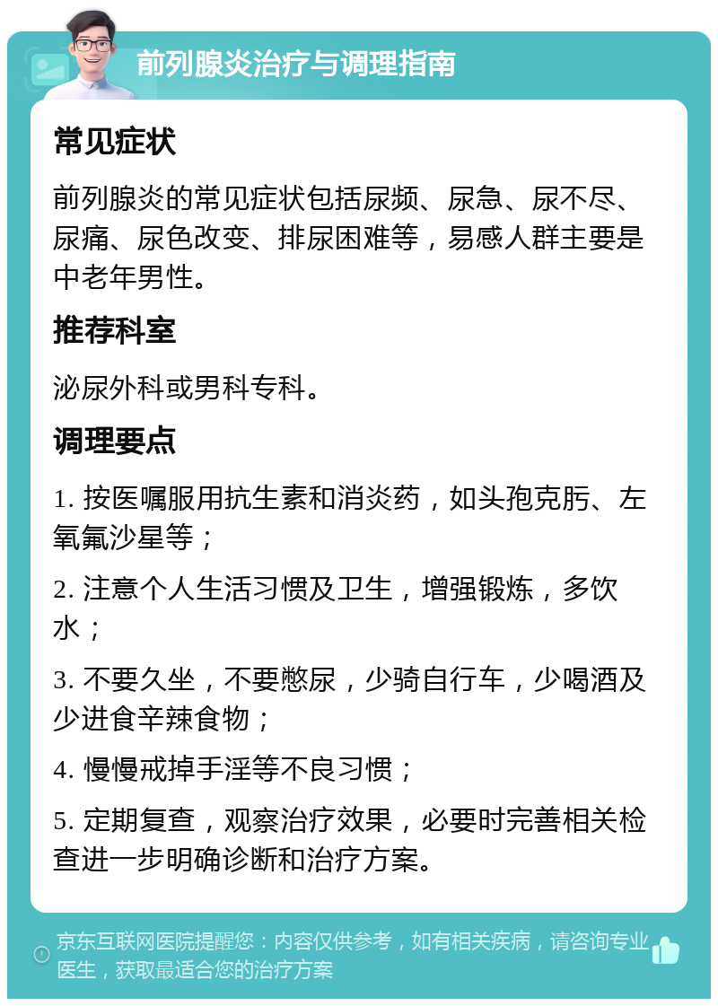 前列腺炎治疗与调理指南 常见症状 前列腺炎的常见症状包括尿频、尿急、尿不尽、尿痛、尿色改变、排尿困难等，易感人群主要是中老年男性。 推荐科室 泌尿外科或男科专科。 调理要点 1. 按医嘱服用抗生素和消炎药，如头孢克肟、左氧氟沙星等； 2. 注意个人生活习惯及卫生，增强锻炼，多饮水； 3. 不要久坐，不要憋尿，少骑自行车，少喝酒及少进食辛辣食物； 4. 慢慢戒掉手淫等不良习惯； 5. 定期复查，观察治疗效果，必要时完善相关检查进一步明确诊断和治疗方案。