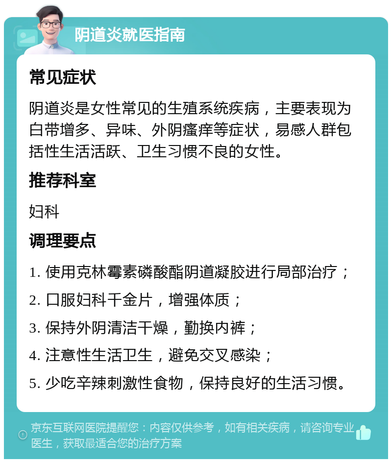 阴道炎就医指南 常见症状 阴道炎是女性常见的生殖系统疾病，主要表现为白带增多、异味、外阴瘙痒等症状，易感人群包括性生活活跃、卫生习惯不良的女性。 推荐科室 妇科 调理要点 1. 使用克林霉素磷酸酯阴道凝胶进行局部治疗； 2. 口服妇科千金片，增强体质； 3. 保持外阴清洁干燥，勤换内裤； 4. 注意性生活卫生，避免交叉感染； 5. 少吃辛辣刺激性食物，保持良好的生活习惯。