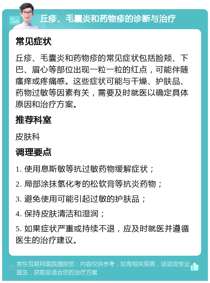 丘疹、毛囊炎和药物疹的诊断与治疗 常见症状 丘疹、毛囊炎和药物疹的常见症状包括脸颊、下巴、眉心等部位出现一粒一粒的红点，可能伴随瘙痒或疼痛感。这些症状可能与干燥、护肤品、药物过敏等因素有关，需要及时就医以确定具体原因和治疗方案。 推荐科室 皮肤科 调理要点 1. 使用息斯敏等抗过敏药物缓解症状； 2. 局部涂抹氢化考的松软膏等抗炎药物； 3. 避免使用可能引起过敏的护肤品； 4. 保持皮肤清洁和湿润； 5. 如果症状严重或持续不退，应及时就医并遵循医生的治疗建议。