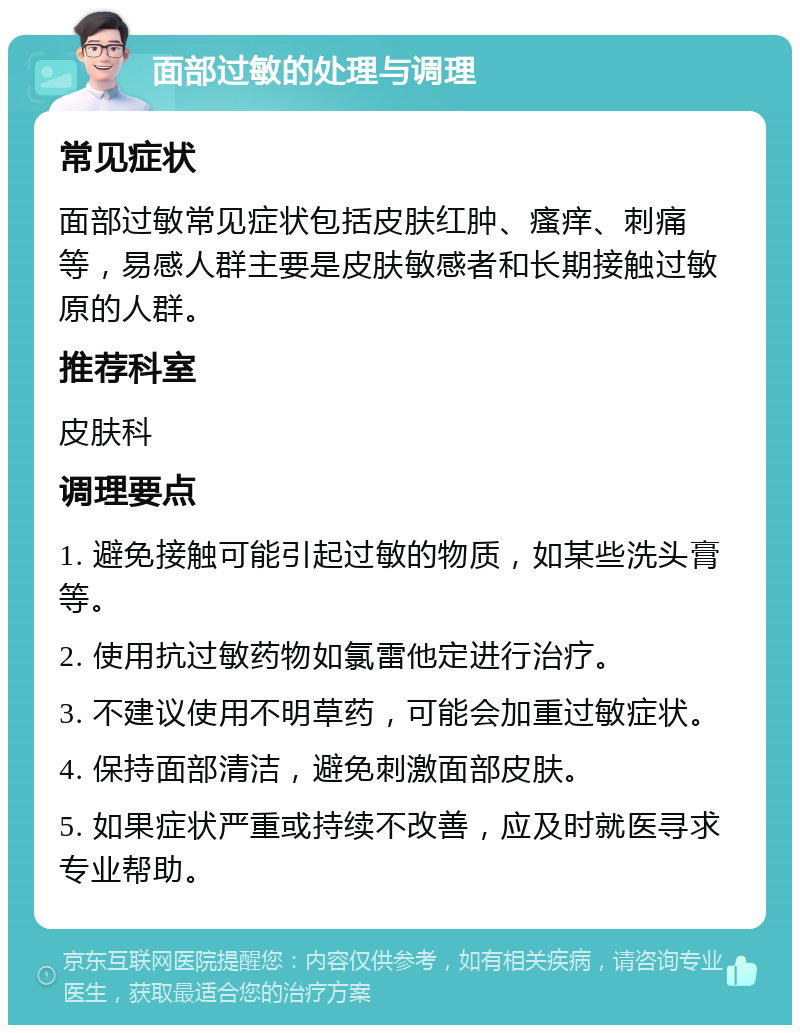 面部过敏的处理与调理 常见症状 面部过敏常见症状包括皮肤红肿、瘙痒、刺痛等，易感人群主要是皮肤敏感者和长期接触过敏原的人群。 推荐科室 皮肤科 调理要点 1. 避免接触可能引起过敏的物质，如某些洗头膏等。 2. 使用抗过敏药物如氯雷他定进行治疗。 3. 不建议使用不明草药，可能会加重过敏症状。 4. 保持面部清洁，避免刺激面部皮肤。 5. 如果症状严重或持续不改善，应及时就医寻求专业帮助。