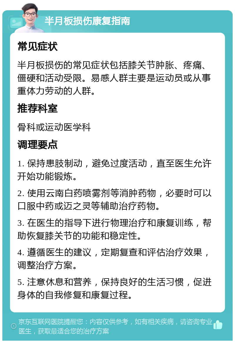 半月板损伤康复指南 常见症状 半月板损伤的常见症状包括膝关节肿胀、疼痛、僵硬和活动受限。易感人群主要是运动员或从事重体力劳动的人群。 推荐科室 骨科或运动医学科 调理要点 1. 保持患肢制动，避免过度活动，直至医生允许开始功能锻炼。 2. 使用云南白药喷雾剂等消肿药物，必要时可以口服中药或迈之灵等辅助治疗药物。 3. 在医生的指导下进行物理治疗和康复训练，帮助恢复膝关节的功能和稳定性。 4. 遵循医生的建议，定期复查和评估治疗效果，调整治疗方案。 5. 注意休息和营养，保持良好的生活习惯，促进身体的自我修复和康复过程。