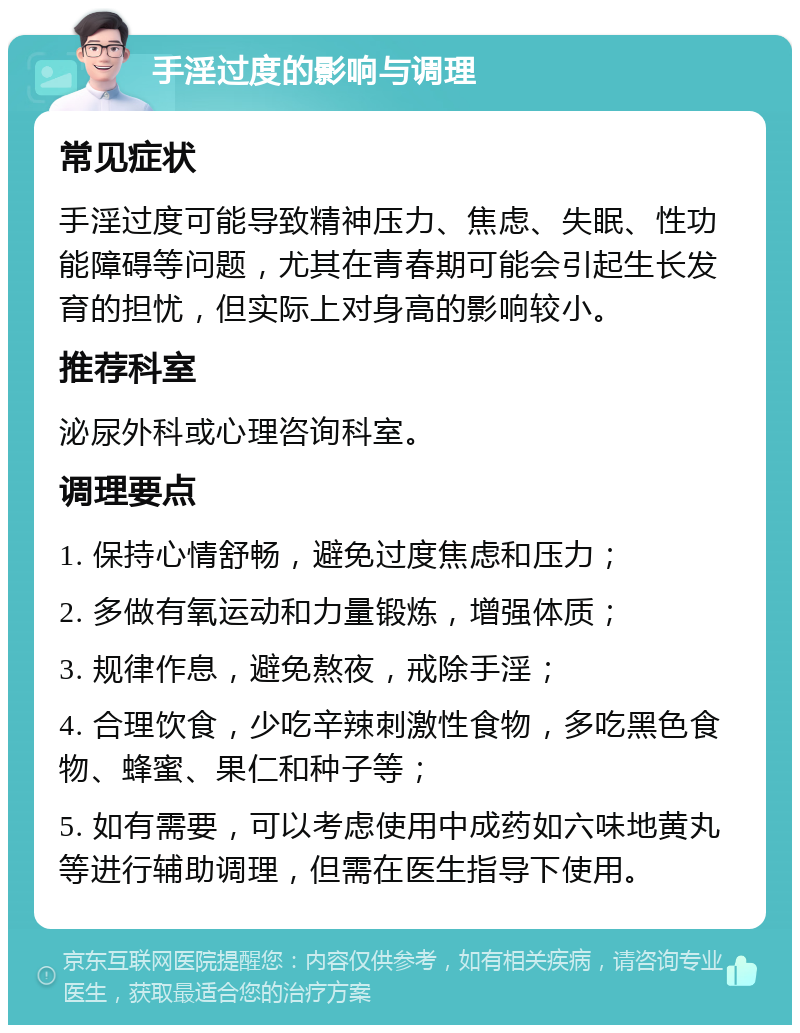 手淫过度的影响与调理 常见症状 手淫过度可能导致精神压力、焦虑、失眠、性功能障碍等问题，尤其在青春期可能会引起生长发育的担忧，但实际上对身高的影响较小。 推荐科室 泌尿外科或心理咨询科室。 调理要点 1. 保持心情舒畅，避免过度焦虑和压力； 2. 多做有氧运动和力量锻炼，增强体质； 3. 规律作息，避免熬夜，戒除手淫； 4. 合理饮食，少吃辛辣刺激性食物，多吃黑色食物、蜂蜜、果仁和种子等； 5. 如有需要，可以考虑使用中成药如六味地黄丸等进行辅助调理，但需在医生指导下使用。