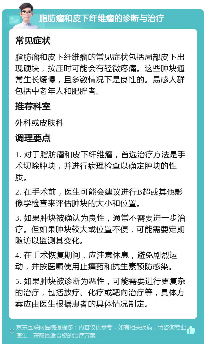 脂肪瘤和皮下纤维瘤的诊断与治疗 常见症状 脂肪瘤和皮下纤维瘤的常见症状包括局部皮下出现硬块，按压时可能会有轻微疼痛。这些肿块通常生长缓慢，且多数情况下是良性的。易感人群包括中老年人和肥胖者。 推荐科室 外科或皮肤科 调理要点 1. 对于脂肪瘤和皮下纤维瘤，首选治疗方法是手术切除肿块，并进行病理检查以确定肿块的性质。 2. 在手术前，医生可能会建议进行B超或其他影像学检查来评估肿块的大小和位置。 3. 如果肿块被确认为良性，通常不需要进一步治疗。但如果肿块较大或位置不便，可能需要定期随访以监测其变化。 4. 在手术恢复期间，应注意休息，避免剧烈运动，并按医嘱使用止痛药和抗生素预防感染。 5. 如果肿块被诊断为恶性，可能需要进行更复杂的治疗，包括放疗、化疗或靶向治疗等，具体方案应由医生根据患者的具体情况制定。