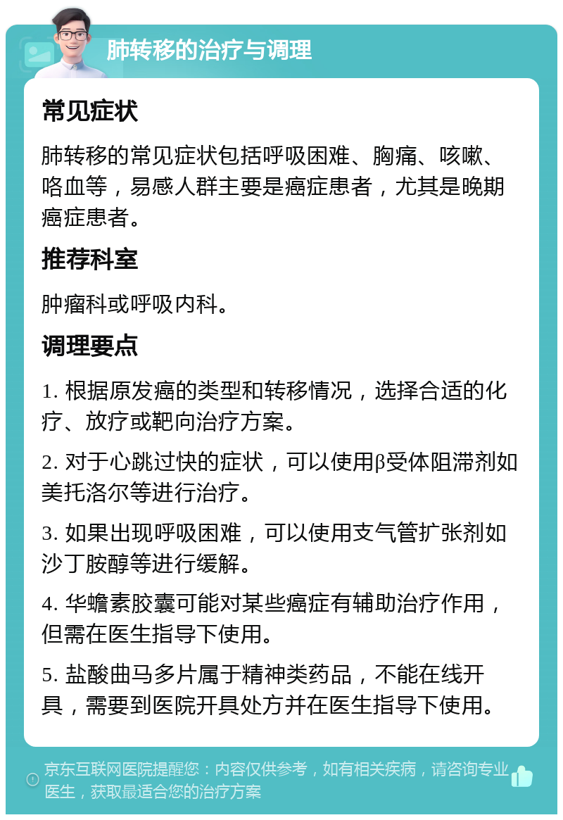 肺转移的治疗与调理 常见症状 肺转移的常见症状包括呼吸困难、胸痛、咳嗽、咯血等，易感人群主要是癌症患者，尤其是晚期癌症患者。 推荐科室 肿瘤科或呼吸内科。 调理要点 1. 根据原发癌的类型和转移情况，选择合适的化疗、放疗或靶向治疗方案。 2. 对于心跳过快的症状，可以使用β受体阻滞剂如美托洛尔等进行治疗。 3. 如果出现呼吸困难，可以使用支气管扩张剂如沙丁胺醇等进行缓解。 4. 华蟾素胶囊可能对某些癌症有辅助治疗作用，但需在医生指导下使用。 5. 盐酸曲马多片属于精神类药品，不能在线开具，需要到医院开具处方并在医生指导下使用。