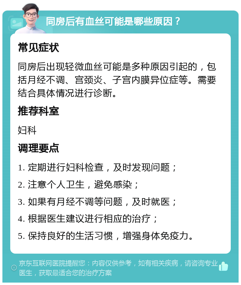 同房后有血丝可能是哪些原因？ 常见症状 同房后出现轻微血丝可能是多种原因引起的，包括月经不调、宫颈炎、子宫内膜异位症等。需要结合具体情况进行诊断。 推荐科室 妇科 调理要点 1. 定期进行妇科检查，及时发现问题； 2. 注意个人卫生，避免感染； 3. 如果有月经不调等问题，及时就医； 4. 根据医生建议进行相应的治疗； 5. 保持良好的生活习惯，增强身体免疫力。