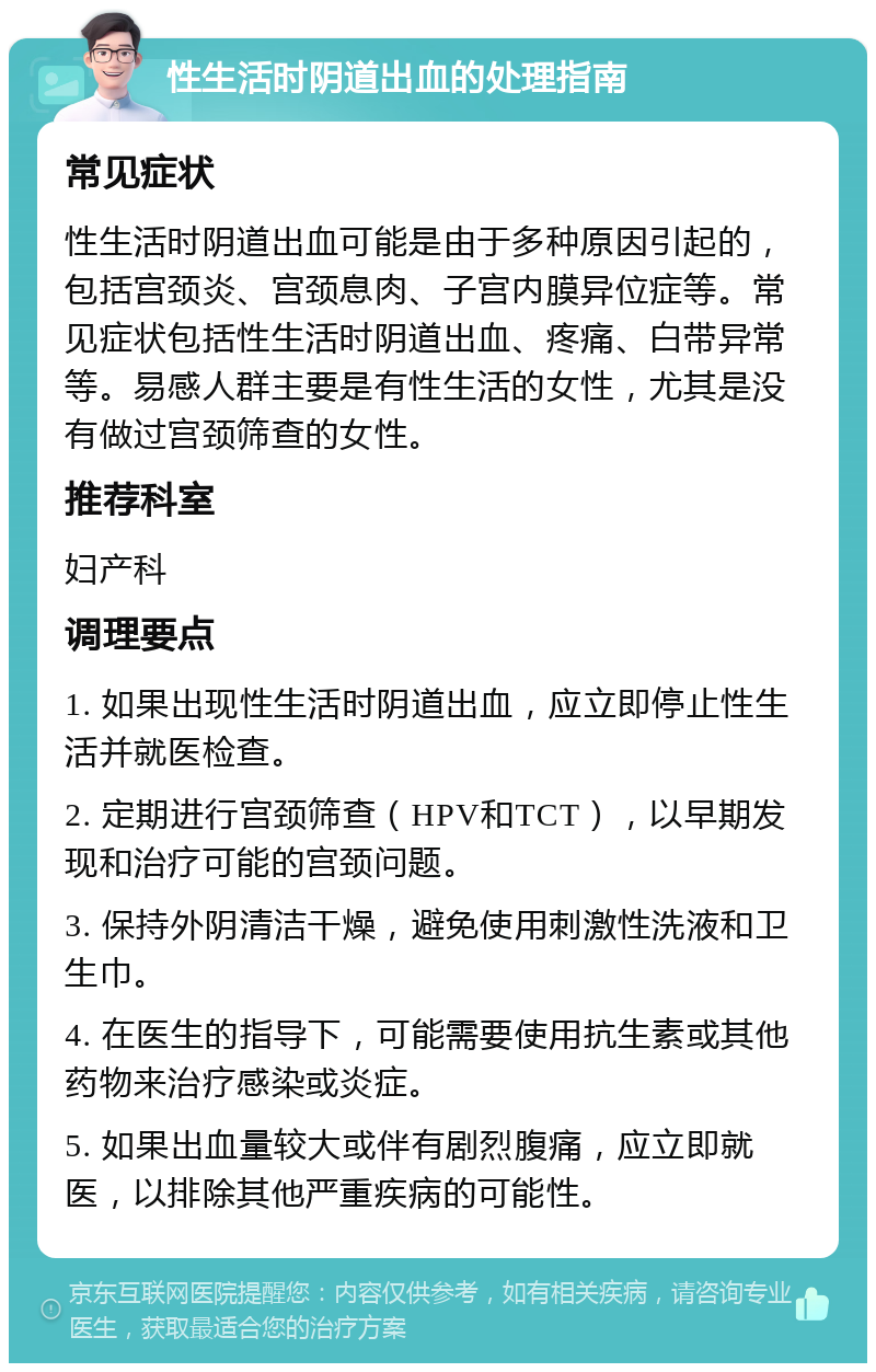 性生活时阴道出血的处理指南 常见症状 性生活时阴道出血可能是由于多种原因引起的，包括宫颈炎、宫颈息肉、子宫内膜异位症等。常见症状包括性生活时阴道出血、疼痛、白带异常等。易感人群主要是有性生活的女性，尤其是没有做过宫颈筛查的女性。 推荐科室 妇产科 调理要点 1. 如果出现性生活时阴道出血，应立即停止性生活并就医检查。 2. 定期进行宫颈筛查（HPV和TCT），以早期发现和治疗可能的宫颈问题。 3. 保持外阴清洁干燥，避免使用刺激性洗液和卫生巾。 4. 在医生的指导下，可能需要使用抗生素或其他药物来治疗感染或炎症。 5. 如果出血量较大或伴有剧烈腹痛，应立即就医，以排除其他严重疾病的可能性。