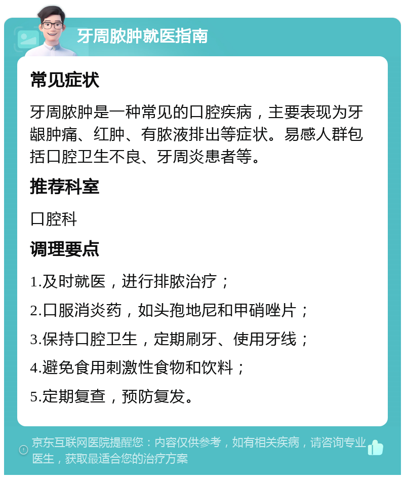 牙周脓肿就医指南 常见症状 牙周脓肿是一种常见的口腔疾病，主要表现为牙龈肿痛、红肿、有脓液排出等症状。易感人群包括口腔卫生不良、牙周炎患者等。 推荐科室 口腔科 调理要点 1.及时就医，进行排脓治疗； 2.口服消炎药，如头孢地尼和甲硝唑片； 3.保持口腔卫生，定期刷牙、使用牙线； 4.避免食用刺激性食物和饮料； 5.定期复查，预防复发。