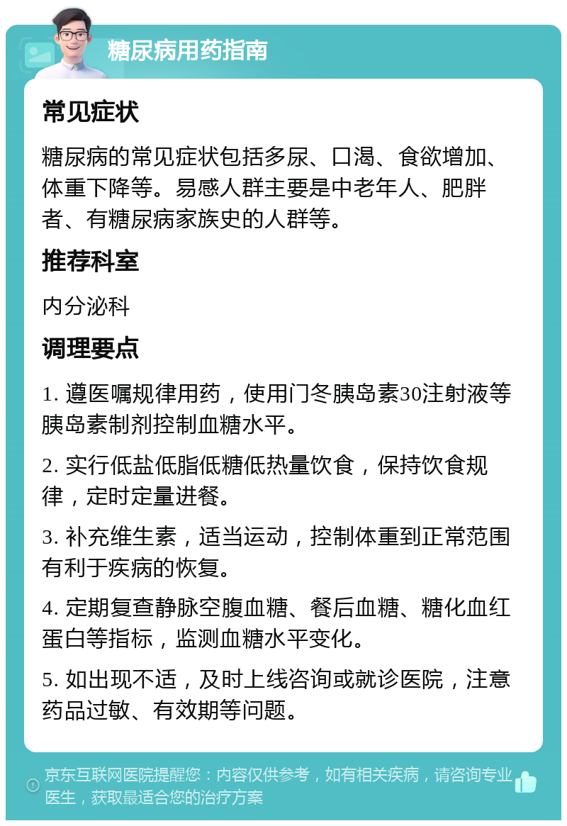 糖尿病用药指南 常见症状 糖尿病的常见症状包括多尿、口渴、食欲增加、体重下降等。易感人群主要是中老年人、肥胖者、有糖尿病家族史的人群等。 推荐科室 内分泌科 调理要点 1. 遵医嘱规律用药，使用门冬胰岛素30注射液等胰岛素制剂控制血糖水平。 2. 实行低盐低脂低糖低热量饮食，保持饮食规律，定时定量进餐。 3. 补充维生素，适当运动，控制体重到正常范围有利于疾病的恢复。 4. 定期复查静脉空腹血糖、餐后血糖、糖化血红蛋白等指标，监测血糖水平变化。 5. 如出现不适，及时上线咨询或就诊医院，注意药品过敏、有效期等问题。