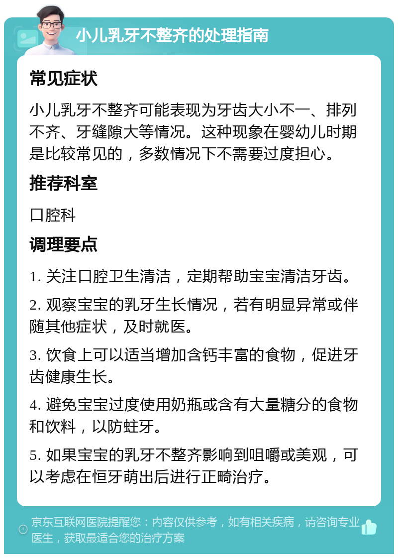 小儿乳牙不整齐的处理指南 常见症状 小儿乳牙不整齐可能表现为牙齿大小不一、排列不齐、牙缝隙大等情况。这种现象在婴幼儿时期是比较常见的，多数情况下不需要过度担心。 推荐科室 口腔科 调理要点 1. 关注口腔卫生清洁，定期帮助宝宝清洁牙齿。 2. 观察宝宝的乳牙生长情况，若有明显异常或伴随其他症状，及时就医。 3. 饮食上可以适当增加含钙丰富的食物，促进牙齿健康生长。 4. 避免宝宝过度使用奶瓶或含有大量糖分的食物和饮料，以防蛀牙。 5. 如果宝宝的乳牙不整齐影响到咀嚼或美观，可以考虑在恒牙萌出后进行正畸治疗。