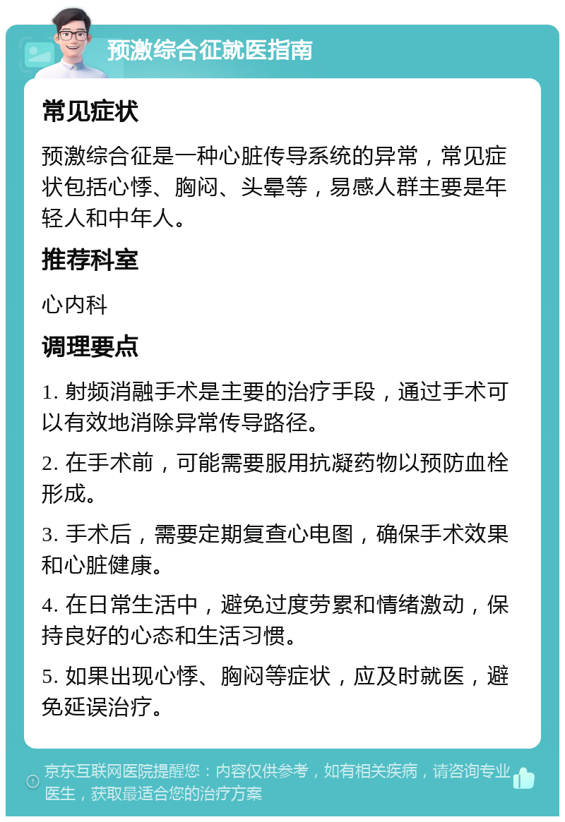 预激综合征就医指南 常见症状 预激综合征是一种心脏传导系统的异常，常见症状包括心悸、胸闷、头晕等，易感人群主要是年轻人和中年人。 推荐科室 心内科 调理要点 1. 射频消融手术是主要的治疗手段，通过手术可以有效地消除异常传导路径。 2. 在手术前，可能需要服用抗凝药物以预防血栓形成。 3. 手术后，需要定期复查心电图，确保手术效果和心脏健康。 4. 在日常生活中，避免过度劳累和情绪激动，保持良好的心态和生活习惯。 5. 如果出现心悸、胸闷等症状，应及时就医，避免延误治疗。