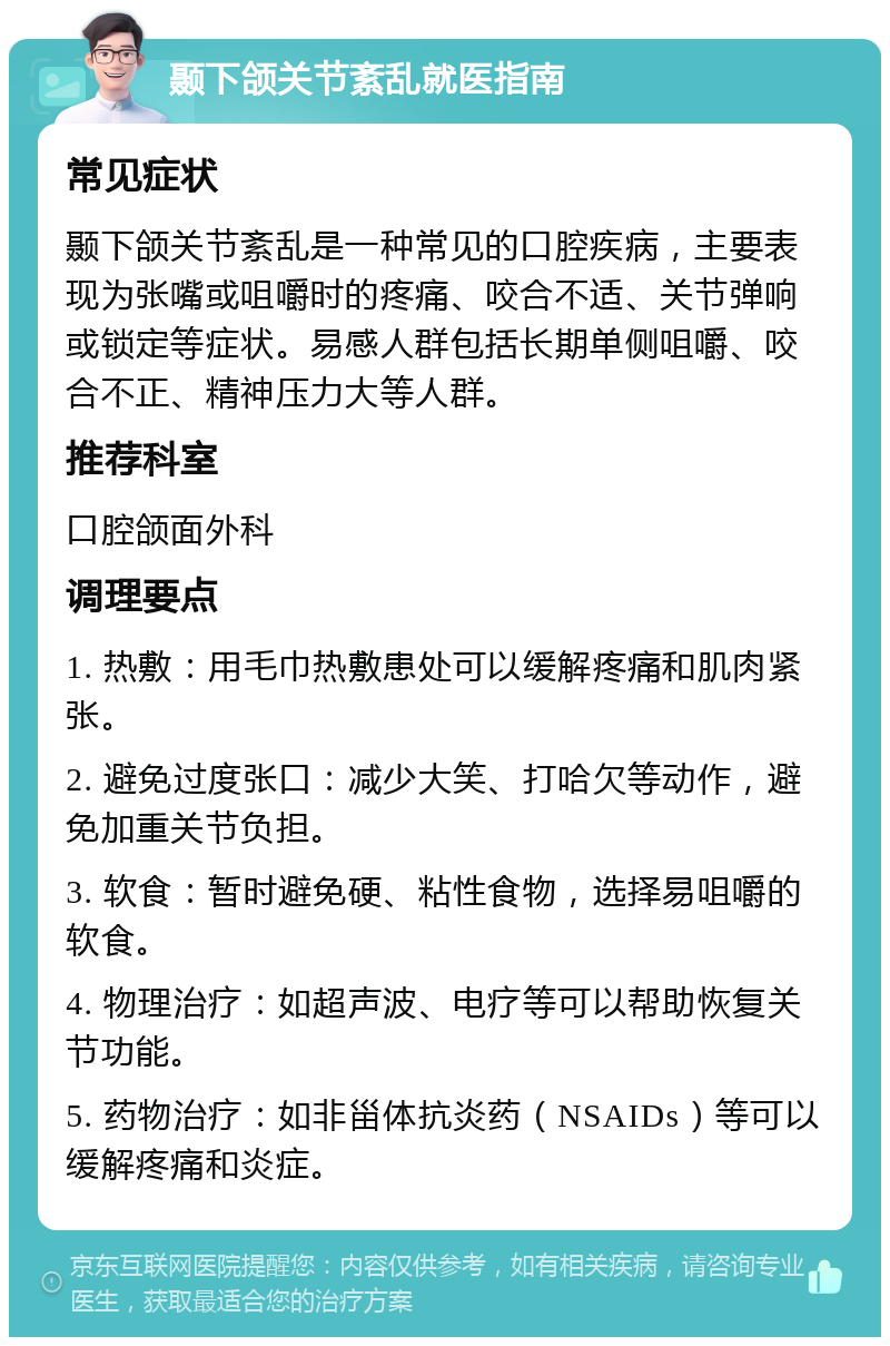 颞下颌关节紊乱就医指南 常见症状 颞下颌关节紊乱是一种常见的口腔疾病，主要表现为张嘴或咀嚼时的疼痛、咬合不适、关节弹响或锁定等症状。易感人群包括长期单侧咀嚼、咬合不正、精神压力大等人群。 推荐科室 口腔颌面外科 调理要点 1. 热敷：用毛巾热敷患处可以缓解疼痛和肌肉紧张。 2. 避免过度张口：减少大笑、打哈欠等动作，避免加重关节负担。 3. 软食：暂时避免硬、粘性食物，选择易咀嚼的软食。 4. 物理治疗：如超声波、电疗等可以帮助恢复关节功能。 5. 药物治疗：如非甾体抗炎药（NSAIDs）等可以缓解疼痛和炎症。