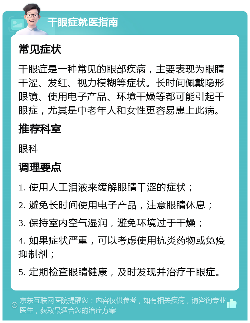 干眼症就医指南 常见症状 干眼症是一种常见的眼部疾病，主要表现为眼睛干涩、发红、视力模糊等症状。长时间佩戴隐形眼镜、使用电子产品、环境干燥等都可能引起干眼症，尤其是中老年人和女性更容易患上此病。 推荐科室 眼科 调理要点 1. 使用人工泪液来缓解眼睛干涩的症状； 2. 避免长时间使用电子产品，注意眼睛休息； 3. 保持室内空气湿润，避免环境过于干燥； 4. 如果症状严重，可以考虑使用抗炎药物或免疫抑制剂； 5. 定期检查眼睛健康，及时发现并治疗干眼症。