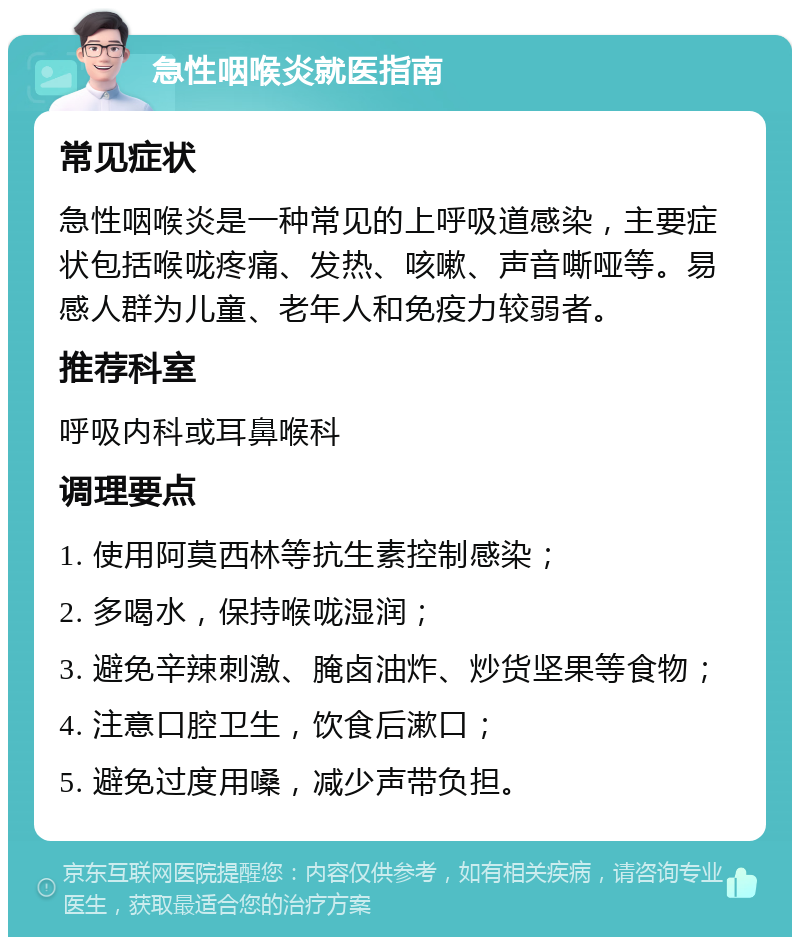 急性咽喉炎就医指南 常见症状 急性咽喉炎是一种常见的上呼吸道感染，主要症状包括喉咙疼痛、发热、咳嗽、声音嘶哑等。易感人群为儿童、老年人和免疫力较弱者。 推荐科室 呼吸内科或耳鼻喉科 调理要点 1. 使用阿莫西林等抗生素控制感染； 2. 多喝水，保持喉咙湿润； 3. 避免辛辣刺激、腌卤油炸、炒货坚果等食物； 4. 注意口腔卫生，饮食后漱口； 5. 避免过度用嗓，减少声带负担。