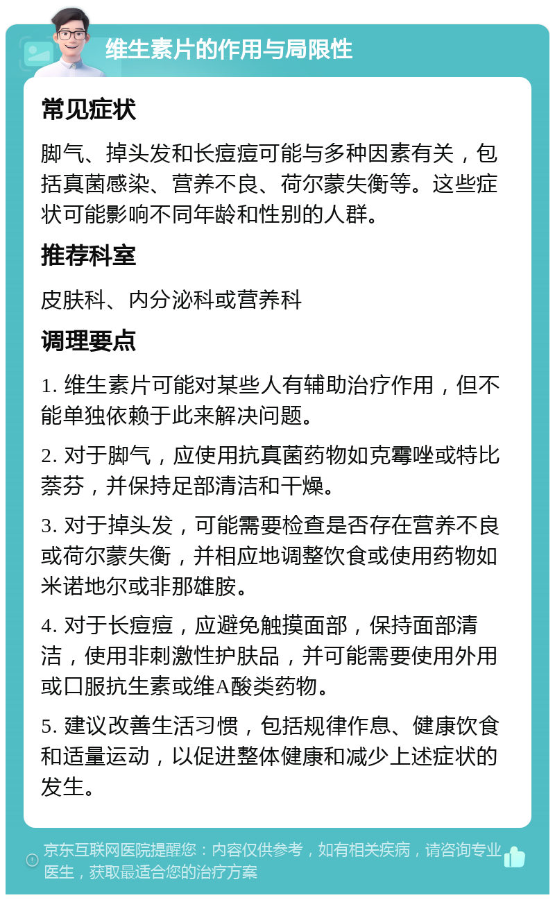 维生素片的作用与局限性 常见症状 脚气、掉头发和长痘痘可能与多种因素有关，包括真菌感染、营养不良、荷尔蒙失衡等。这些症状可能影响不同年龄和性别的人群。 推荐科室 皮肤科、内分泌科或营养科 调理要点 1. 维生素片可能对某些人有辅助治疗作用，但不能单独依赖于此来解决问题。 2. 对于脚气，应使用抗真菌药物如克霉唑或特比萘芬，并保持足部清洁和干燥。 3. 对于掉头发，可能需要检查是否存在营养不良或荷尔蒙失衡，并相应地调整饮食或使用药物如米诺地尔或非那雄胺。 4. 对于长痘痘，应避免触摸面部，保持面部清洁，使用非刺激性护肤品，并可能需要使用外用或口服抗生素或维A酸类药物。 5. 建议改善生活习惯，包括规律作息、健康饮食和适量运动，以促进整体健康和减少上述症状的发生。