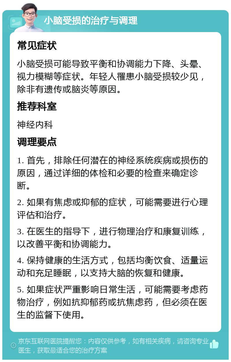 小脑受损的治疗与调理 常见症状 小脑受损可能导致平衡和协调能力下降、头晕、视力模糊等症状。年轻人罹患小脑受损较少见，除非有遗传或脑炎等原因。 推荐科室 神经内科 调理要点 1. 首先，排除任何潜在的神经系统疾病或损伤的原因，通过详细的体检和必要的检查来确定诊断。 2. 如果有焦虑或抑郁的症状，可能需要进行心理评估和治疗。 3. 在医生的指导下，进行物理治疗和康复训练，以改善平衡和协调能力。 4. 保持健康的生活方式，包括均衡饮食、适量运动和充足睡眠，以支持大脑的恢复和健康。 5. 如果症状严重影响日常生活，可能需要考虑药物治疗，例如抗抑郁药或抗焦虑药，但必须在医生的监督下使用。