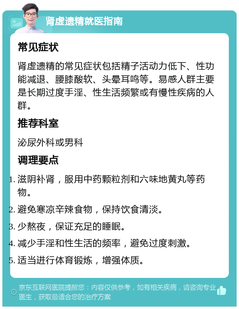 肾虚遗精就医指南 常见症状 肾虚遗精的常见症状包括精子活动力低下、性功能减退、腰膝酸软、头晕耳鸣等。易感人群主要是长期过度手淫、性生活频繁或有慢性疾病的人群。 推荐科室 泌尿外科或男科 调理要点 滋阴补肾，服用中药颗粒剂和六味地黄丸等药物。 避免寒凉辛辣食物，保持饮食清淡。 少熬夜，保证充足的睡眠。 减少手淫和性生活的频率，避免过度刺激。 适当进行体育锻炼，增强体质。