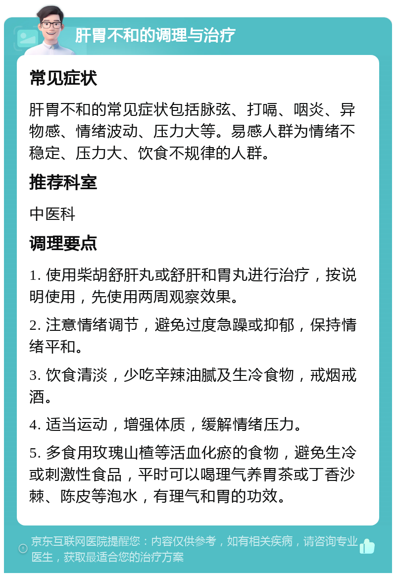 肝胃不和的调理与治疗 常见症状 肝胃不和的常见症状包括脉弦、打嗝、咽炎、异物感、情绪波动、压力大等。易感人群为情绪不稳定、压力大、饮食不规律的人群。 推荐科室 中医科 调理要点 1. 使用柴胡舒肝丸或舒肝和胃丸进行治疗，按说明使用，先使用两周观察效果。 2. 注意情绪调节，避免过度急躁或抑郁，保持情绪平和。 3. 饮食清淡，少吃辛辣油腻及生冷食物，戒烟戒酒。 4. 适当运动，增强体质，缓解情绪压力。 5. 多食用玫瑰山楂等活血化瘀的食物，避免生冷或刺激性食品，平时可以喝理气养胃茶或丁香沙棘、陈皮等泡水，有理气和胃的功效。