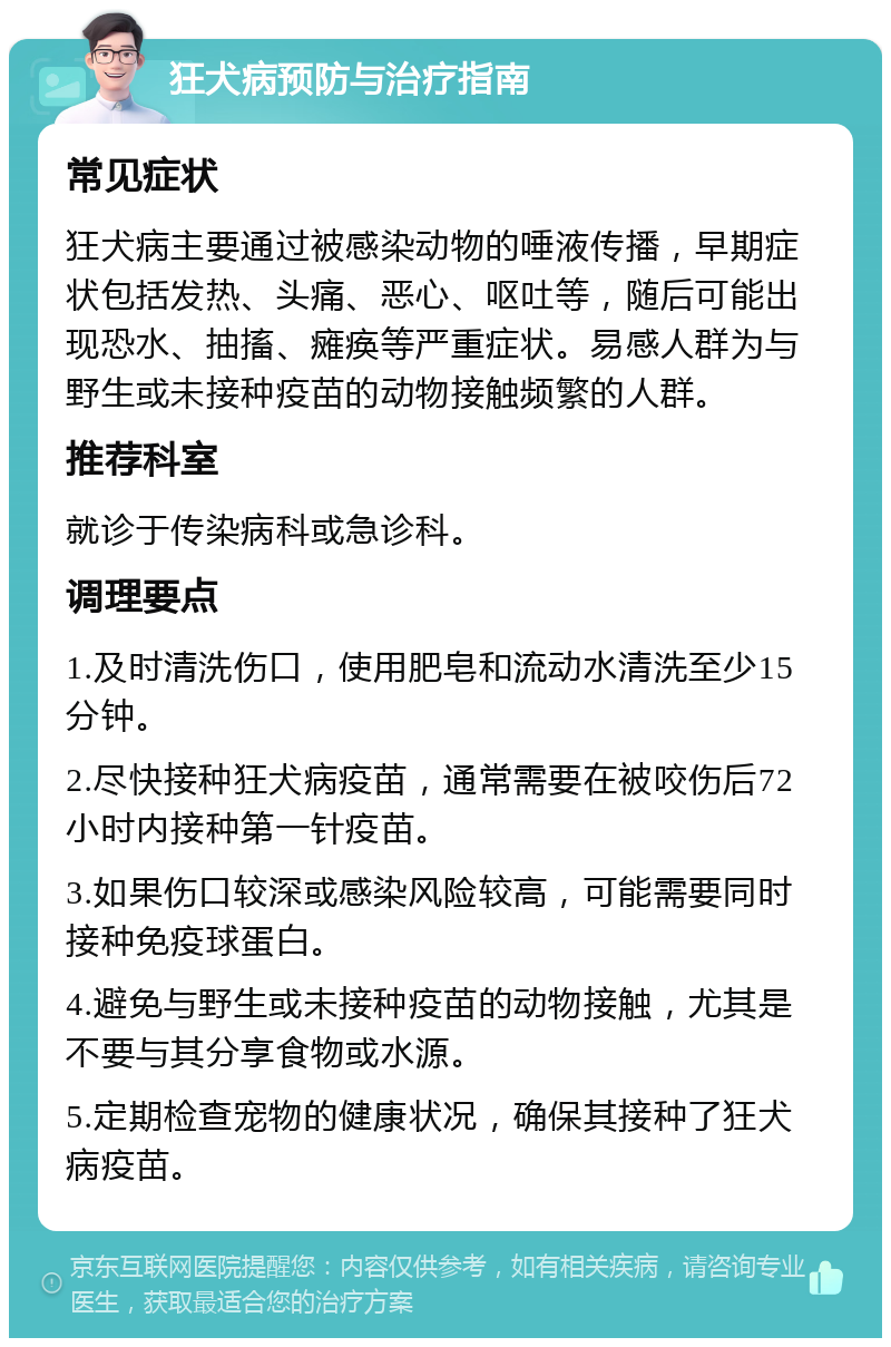 狂犬病预防与治疗指南 常见症状 狂犬病主要通过被感染动物的唾液传播，早期症状包括发热、头痛、恶心、呕吐等，随后可能出现恐水、抽搐、瘫痪等严重症状。易感人群为与野生或未接种疫苗的动物接触频繁的人群。 推荐科室 就诊于传染病科或急诊科。 调理要点 1.及时清洗伤口，使用肥皂和流动水清洗至少15分钟。 2.尽快接种狂犬病疫苗，通常需要在被咬伤后72小时内接种第一针疫苗。 3.如果伤口较深或感染风险较高，可能需要同时接种免疫球蛋白。 4.避免与野生或未接种疫苗的动物接触，尤其是不要与其分享食物或水源。 5.定期检查宠物的健康状况，确保其接种了狂犬病疫苗。