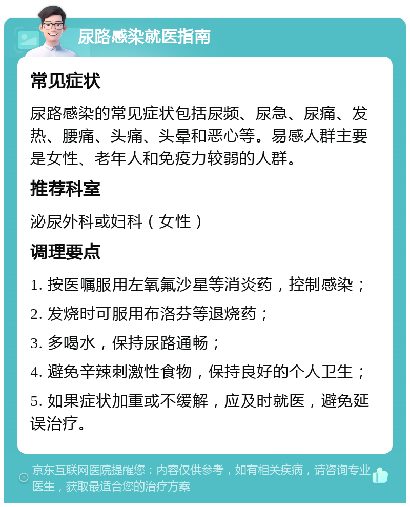 尿路感染就医指南 常见症状 尿路感染的常见症状包括尿频、尿急、尿痛、发热、腰痛、头痛、头晕和恶心等。易感人群主要是女性、老年人和免疫力较弱的人群。 推荐科室 泌尿外科或妇科（女性） 调理要点 1. 按医嘱服用左氧氟沙星等消炎药，控制感染； 2. 发烧时可服用布洛芬等退烧药； 3. 多喝水，保持尿路通畅； 4. 避免辛辣刺激性食物，保持良好的个人卫生； 5. 如果症状加重或不缓解，应及时就医，避免延误治疗。