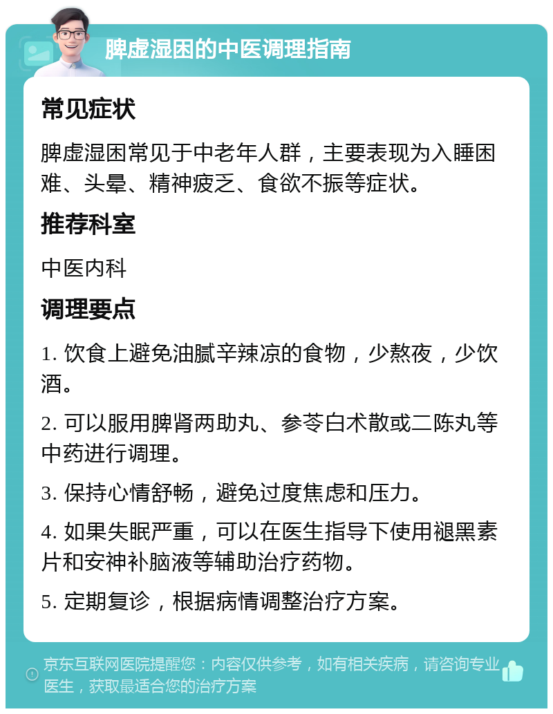 脾虚湿困的中医调理指南 常见症状 脾虚湿困常见于中老年人群，主要表现为入睡困难、头晕、精神疲乏、食欲不振等症状。 推荐科室 中医内科 调理要点 1. 饮食上避免油腻辛辣凉的食物，少熬夜，少饮酒。 2. 可以服用脾肾两助丸、参苓白术散或二陈丸等中药进行调理。 3. 保持心情舒畅，避免过度焦虑和压力。 4. 如果失眠严重，可以在医生指导下使用褪黑素片和安神补脑液等辅助治疗药物。 5. 定期复诊，根据病情调整治疗方案。