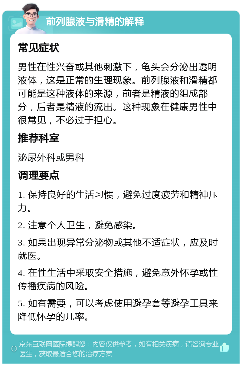 前列腺液与滑精的解释 常见症状 男性在性兴奋或其他刺激下，龟头会分泌出透明液体，这是正常的生理现象。前列腺液和滑精都可能是这种液体的来源，前者是精液的组成部分，后者是精液的流出。这种现象在健康男性中很常见，不必过于担心。 推荐科室 泌尿外科或男科 调理要点 1. 保持良好的生活习惯，避免过度疲劳和精神压力。 2. 注意个人卫生，避免感染。 3. 如果出现异常分泌物或其他不适症状，应及时就医。 4. 在性生活中采取安全措施，避免意外怀孕或性传播疾病的风险。 5. 如有需要，可以考虑使用避孕套等避孕工具来降低怀孕的几率。