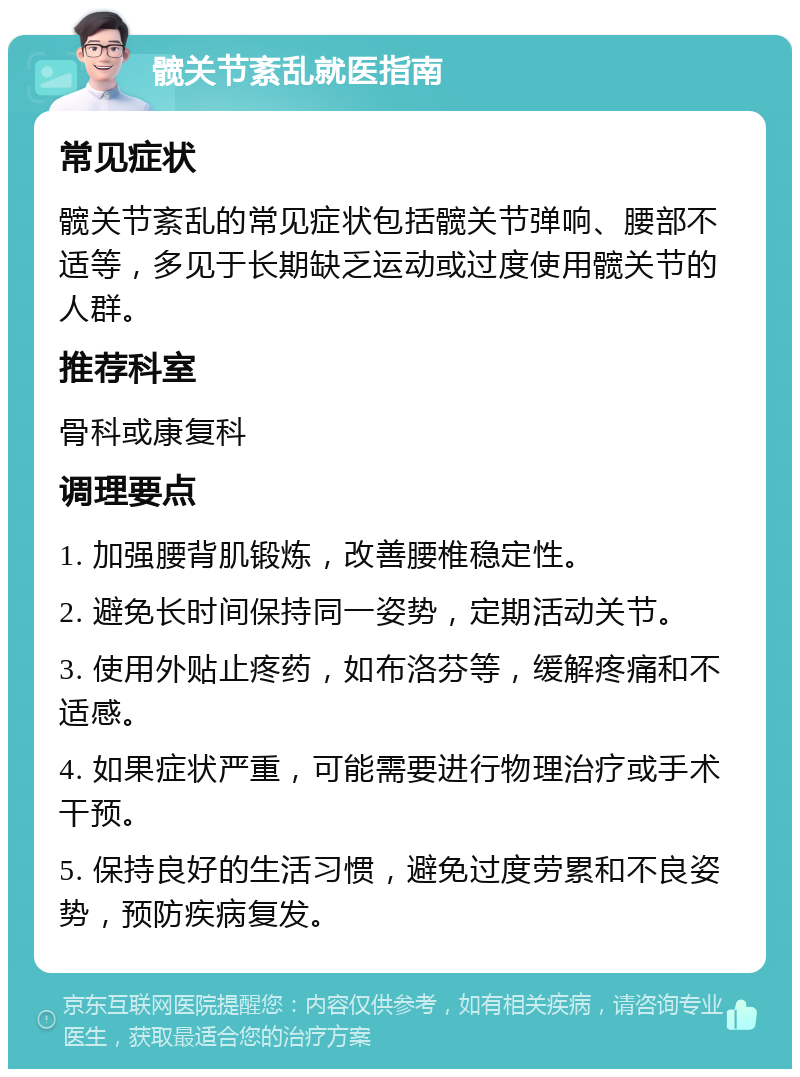 髋关节紊乱就医指南 常见症状 髋关节紊乱的常见症状包括髋关节弹响、腰部不适等，多见于长期缺乏运动或过度使用髋关节的人群。 推荐科室 骨科或康复科 调理要点 1. 加强腰背肌锻炼，改善腰椎稳定性。 2. 避免长时间保持同一姿势，定期活动关节。 3. 使用外贴止疼药，如布洛芬等，缓解疼痛和不适感。 4. 如果症状严重，可能需要进行物理治疗或手术干预。 5. 保持良好的生活习惯，避免过度劳累和不良姿势，预防疾病复发。