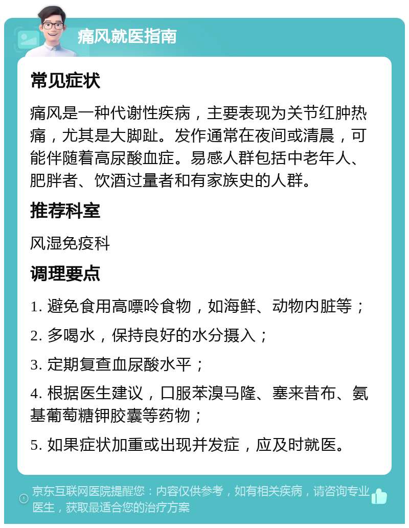 痛风就医指南 常见症状 痛风是一种代谢性疾病，主要表现为关节红肿热痛，尤其是大脚趾。发作通常在夜间或清晨，可能伴随着高尿酸血症。易感人群包括中老年人、肥胖者、饮酒过量者和有家族史的人群。 推荐科室 风湿免疫科 调理要点 1. 避免食用高嘌呤食物，如海鲜、动物内脏等； 2. 多喝水，保持良好的水分摄入； 3. 定期复查血尿酸水平； 4. 根据医生建议，口服苯溴马隆、塞来昔布、氨基葡萄糖钾胶囊等药物； 5. 如果症状加重或出现并发症，应及时就医。